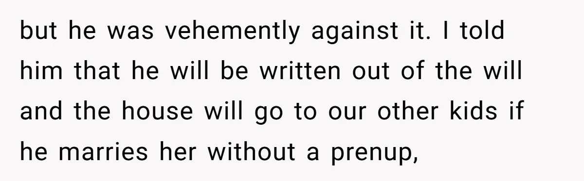 but he was vehemently against it. I told him that he will be written out of the will and the house will go to our other kids if he marries...