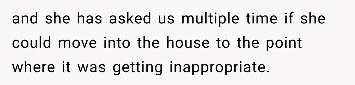 and she has asked us multiple time if she could move into the house to the point where it was getting inappropriate.