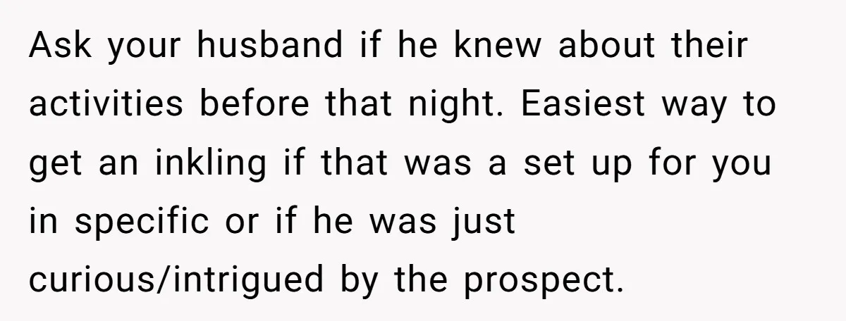 Ask your husband if he knew about their activities before that night. Easiest way to get an inkling if that was a set up for you in specific or if...