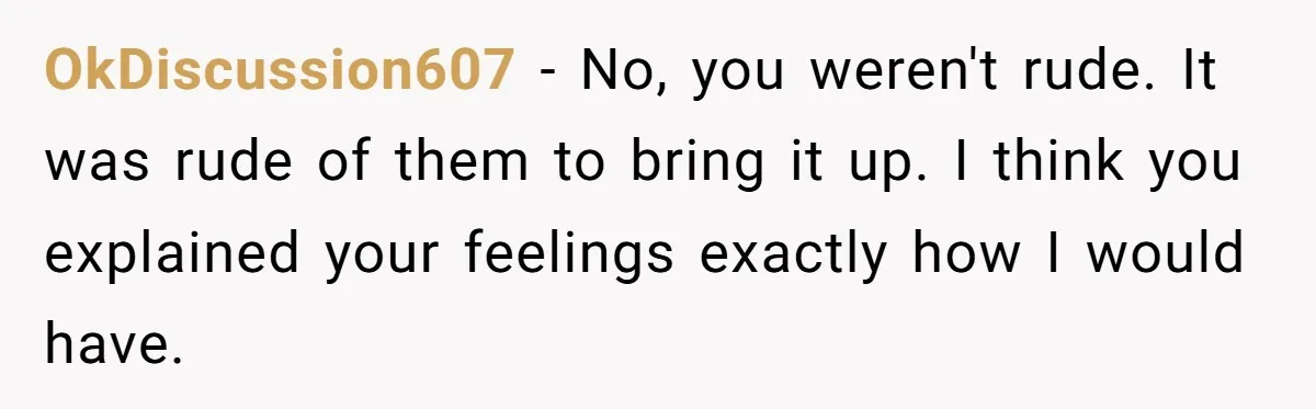 OkDiscussion607 − No, you weren't rude. It was rude of them to bring it up. I think you explained your feelings exactly how I would have.