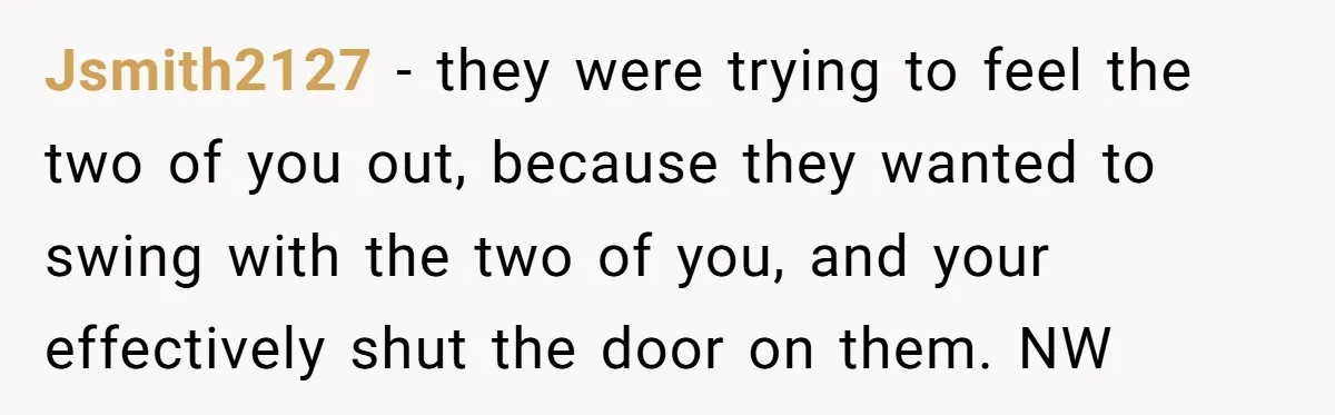 Jsmith2127 − they were trying to feel the two of you out, because they wanted to swing with the two of you, and your effectively shut the door on them....