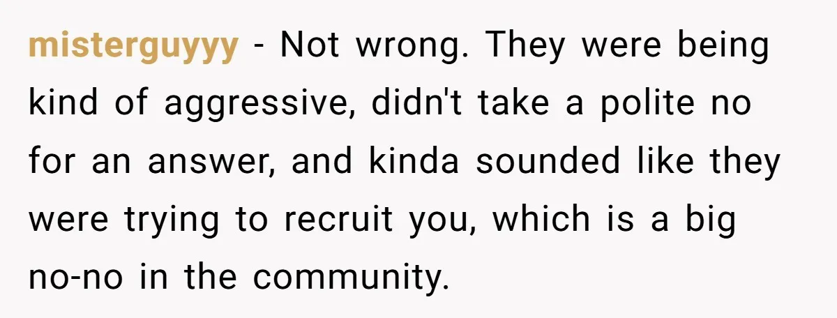 misterguyyy − Not wrong. They were being kind of aggressive, didn't take a polite no for an answer, and kinda sounded like they were trying to recruit you, which is...