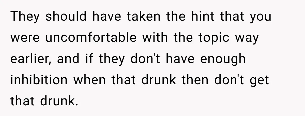 They should have taken the hint that you were uncomfortable with the topic way earlier, and if they don't have enough inhibition when that drunk then don't get that drunk.