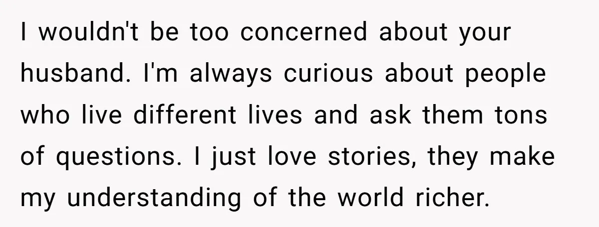 I wouldn't be too concerned about your husband. I'm always curious about people who live different lives and ask them tons of questions. I just love stories, they make my...