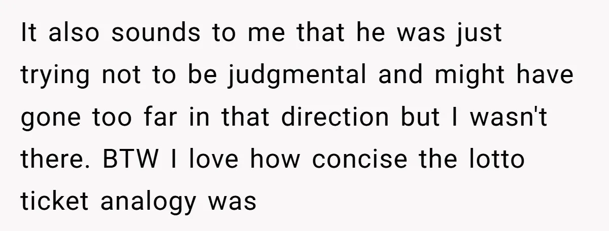 It also sounds to me that he was just trying not to be judgmental and might have gone too far in that direction but I wasn't there. BTW I love...