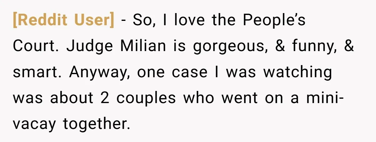 [Reddit User] − So, I love the People’s Court. Judge Milian is gorgeous, & funny, & smart. Anyway, one case I was watching was about 2 couples who went on...