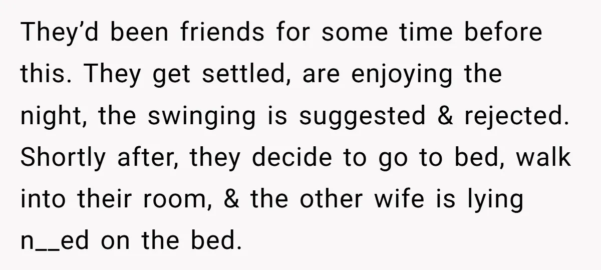 They’d been friends for some time before this. They get settled, are enjoying the night, the swinging is suggested & rejected. Shortly after, they decide to go to bed, walk...