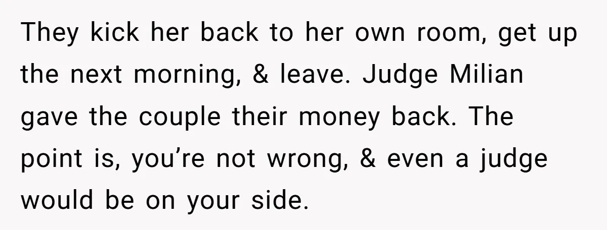 They kick her back to her own room, get up the next morning, & leave. Judge Milian gave the couple their money back. The point is, you’re not wrong, &...