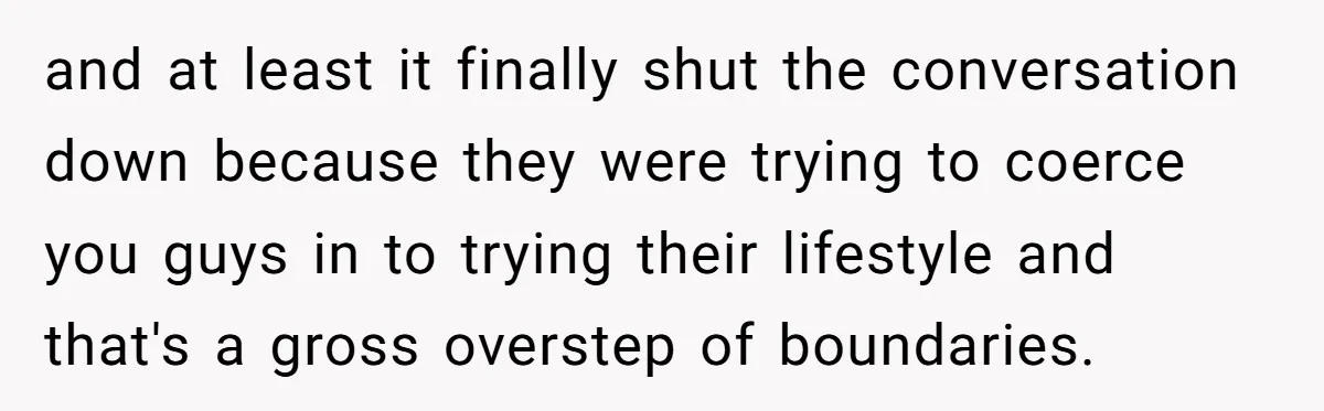 and at least it finally shut the conversation down because they were trying to coerce you guys in to trying their lifestyle and that's a gross overstep of boundaries.
