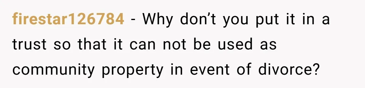 firestar126784 − Why don’t you put it in a trust so that it can not be used as community property in event of divorce?