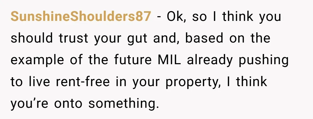 SunshineShoulders87 − Ok, so I think you should trust your gut and, based on the example of the future MIL already pushing to live rent-free in your property, I think...