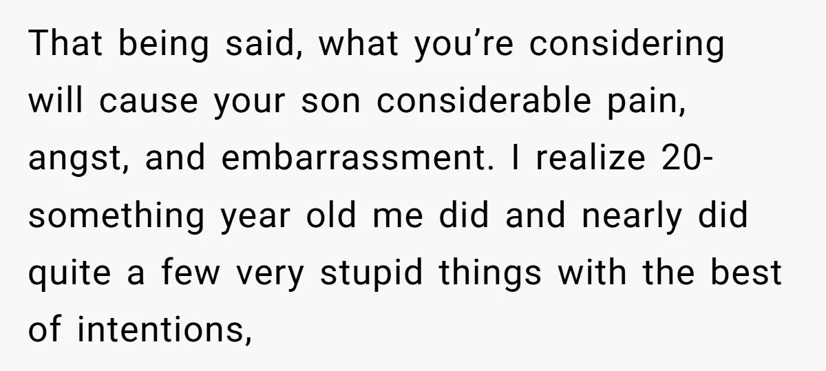 That being said, what you’re considering will cause your son considerable pain, angst, and embarrassment. I realize 20-something year old me did and nearly did quite a few very stupid...