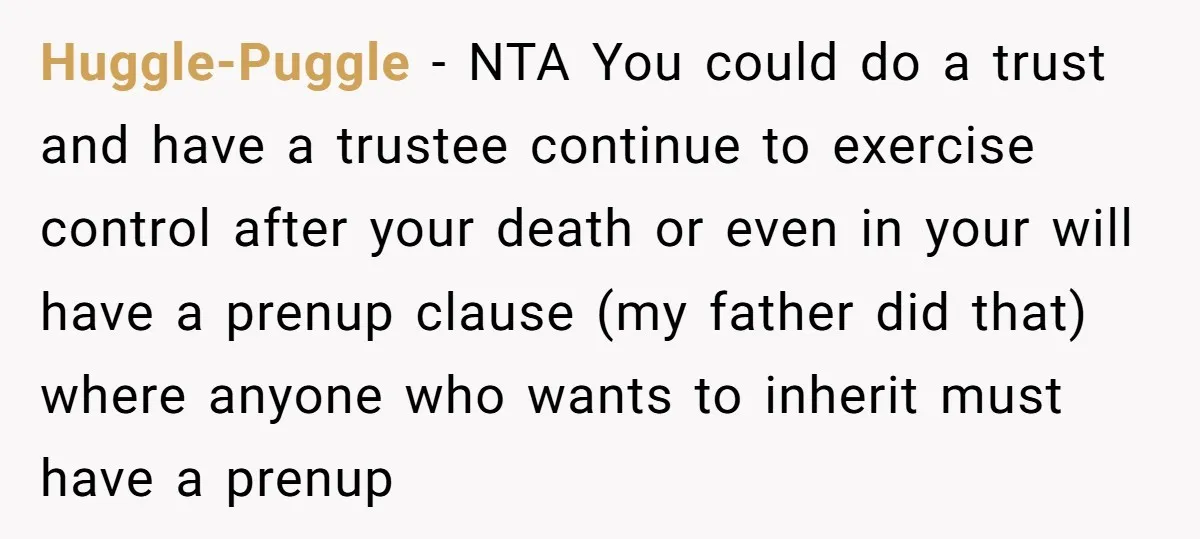 Huggle-Puggle − NTA You could do a trust and have a trustee continue to exercise control after your death or even in your will have a prenup clause (my father...