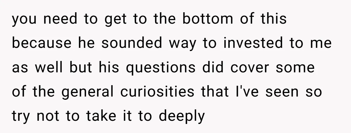you need to get to the bottom of this because he sounded way to invested to me as well but his questions did cover some of the general curiosities that...