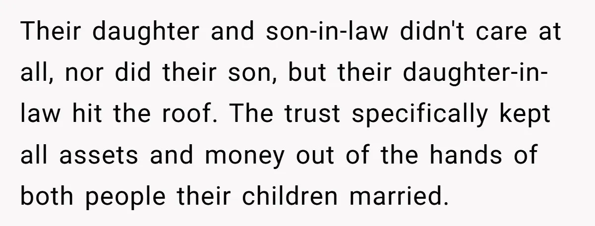 Their daughter and son-in-law didn't care at all, nor did their son, but their daughter-in-law hit the roof. The trust specifically kept all assets and money out of the hands...