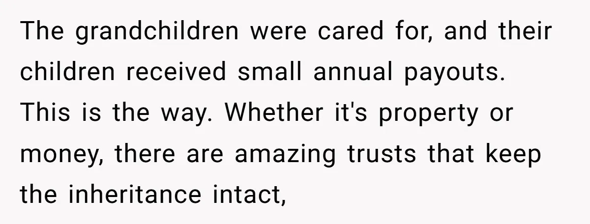 The grandchildren were cared for, and their children received small annual payouts. This is the way. Whether it's property or money, there are amazing trusts that keep the inheritance intact,