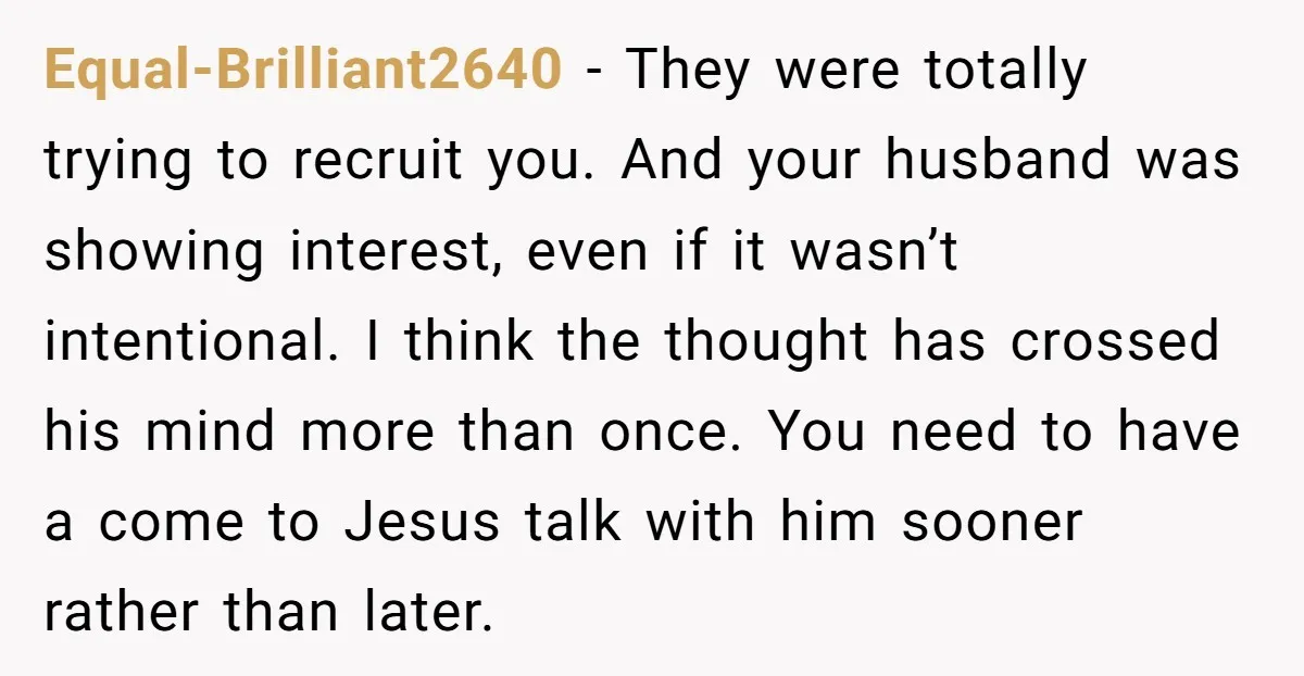 Equal-Brilliant2640 − They were totally trying to recruit you. And your husband was showing interest, even if it wasn’t intentional. I think the thought has crossed his mind more than...