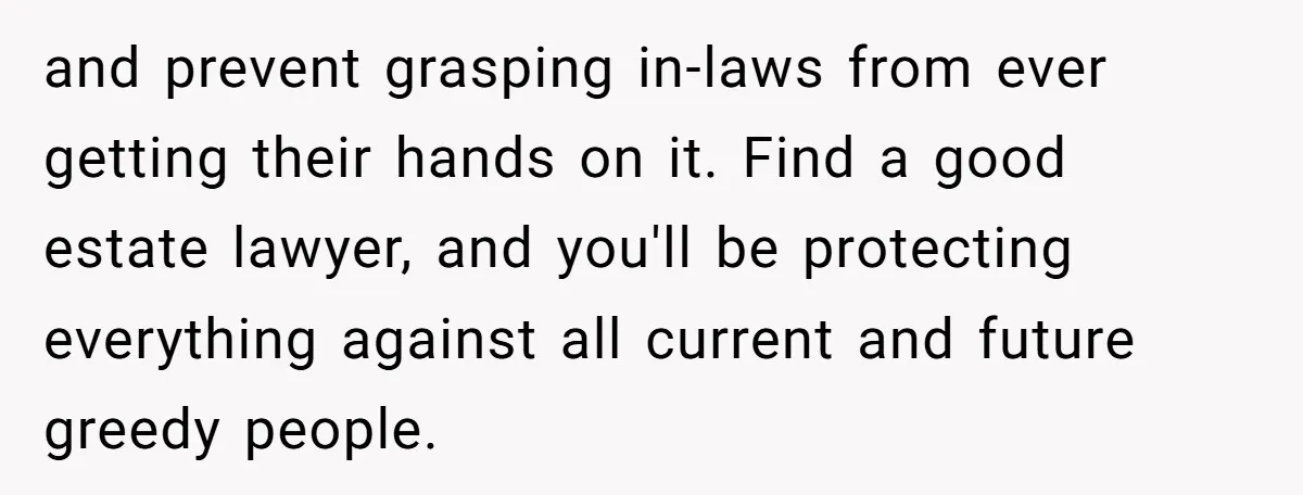 and prevent grasping in-laws from ever getting their hands on it. Find a good estate lawyer, and you'll be protecting everything against all current and future greedy people.