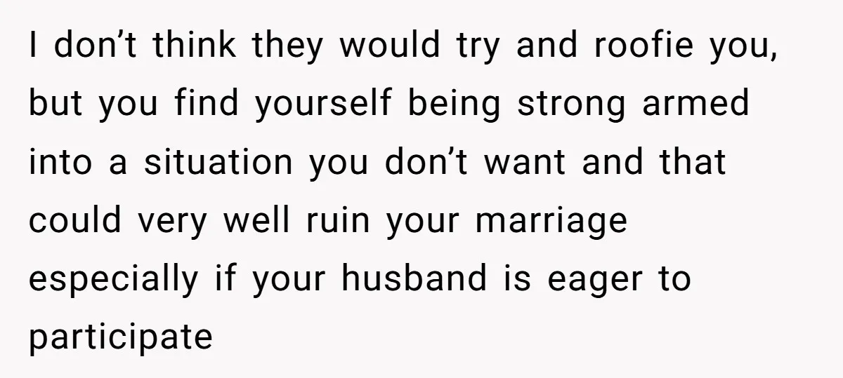 I don’t think they would try and roofie you, but you find yourself being strong armed into a situation you don’t want and that could very well ruin your marriage...
