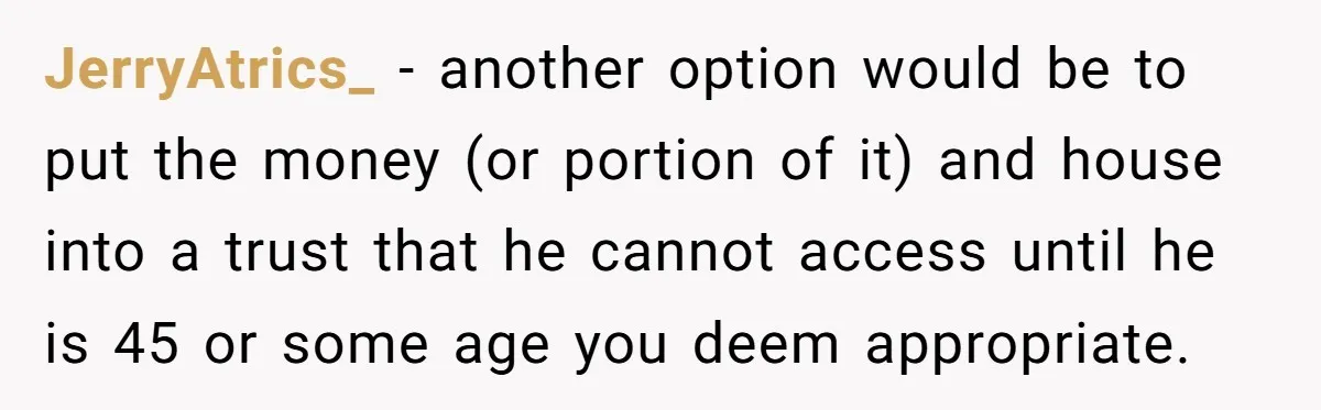 JerryAtrics_ − another option would be to put the money (or portion of it) and house into a trust that he cannot access until he is 45 or some age...