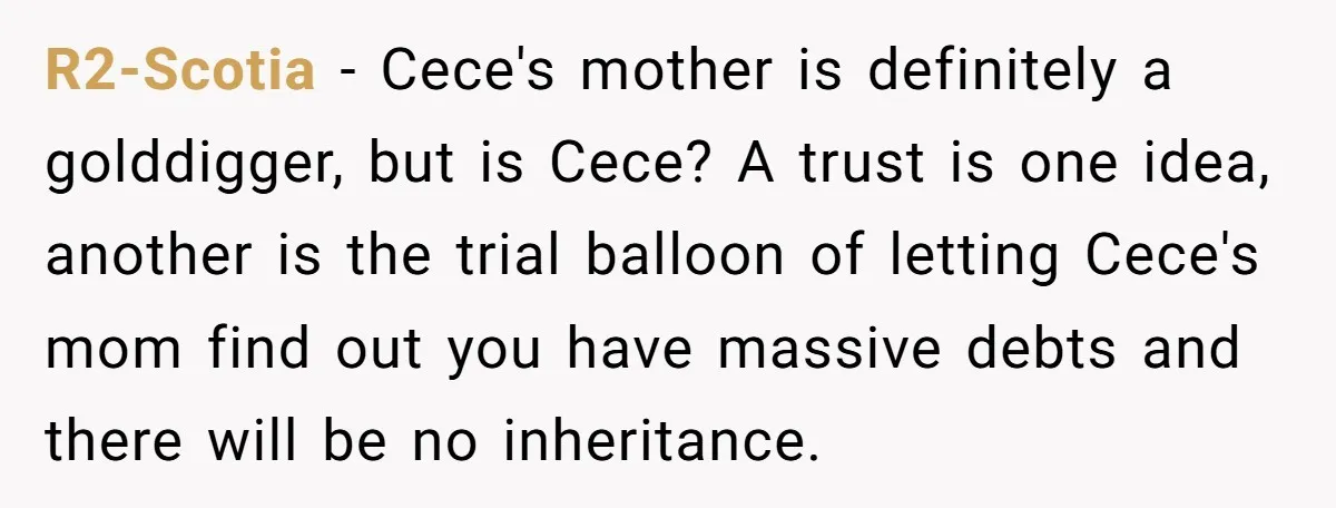 R2-Scotia − Cece's mother is definitely a golddigger, but is Cece? A trust is one idea, another is the trial balloon of letting Cece's mom find out you have massive...