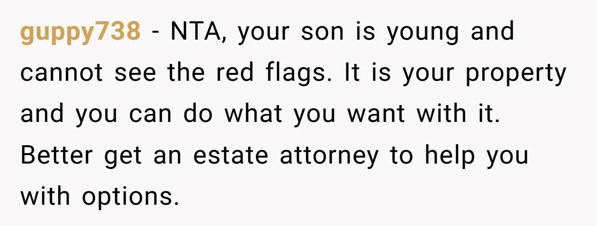 guppy738 − NTA, your son is young and cannot see the red flags. It is your property and you can do what you want with it. Better get an estate...