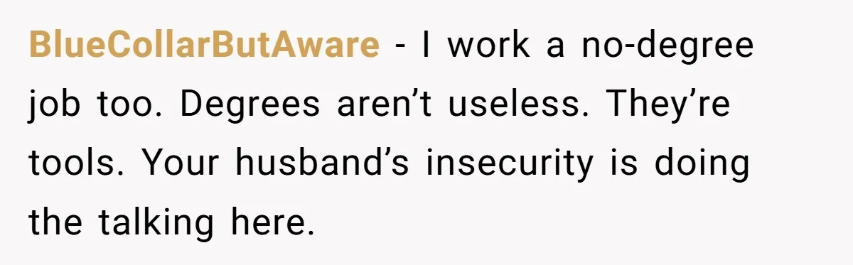 BlueCollarButAware - I work a no-degree job too. Degrees aren’t useless. They’re tools. Your husband’s insecurity is doing the talking here.