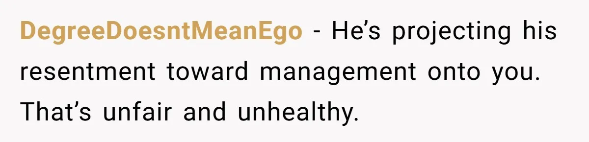 DegreeDoesntMeanEgo - He’s projecting his resentment toward management onto you. That’s unfair and unhealthy.