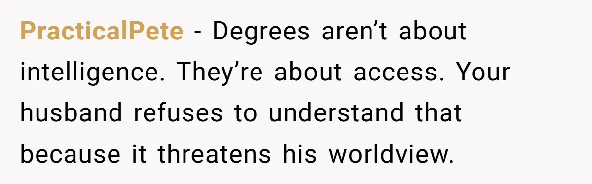 PracticalPete - Degrees aren’t about intelligence. They’re about access. Your husband refuses to understand that because it threatens his worldview.