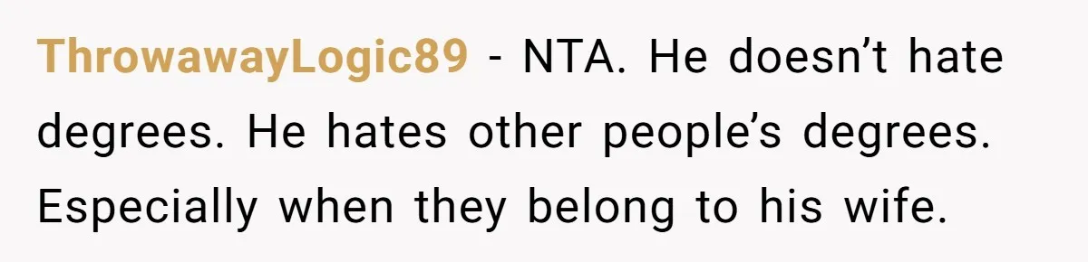 ThrowawayLogic89 - NTA. He doesn’t hate degrees. He hates other people’s degrees. Especially when they belong to his wife.