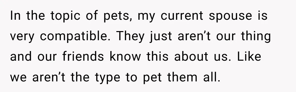 In the topic of pets, my current spouse is very compatible. They just aren’t our thing and our friends know this about us. Like we aren’t the type to pet...