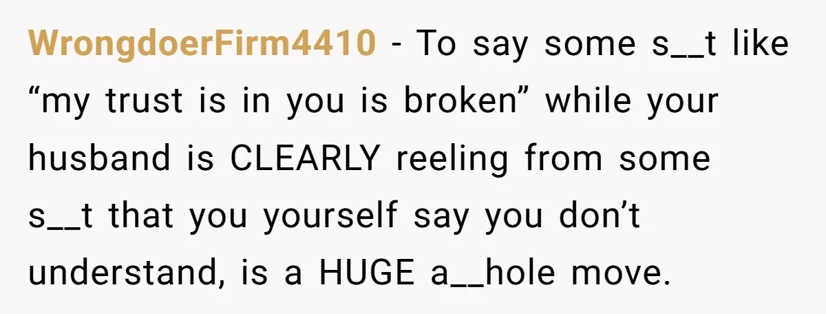 WrongdoerFirm4410 − To say some s__t like “my trust is in you is broken” while your husband is CLEARLY reeling from some s__t that you yourself say you don’t understand,...