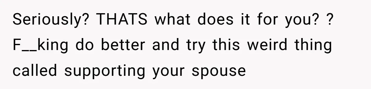 Seriously? THATS what does it for you? ? F__king do better and try this weird thing called supporting your spouse