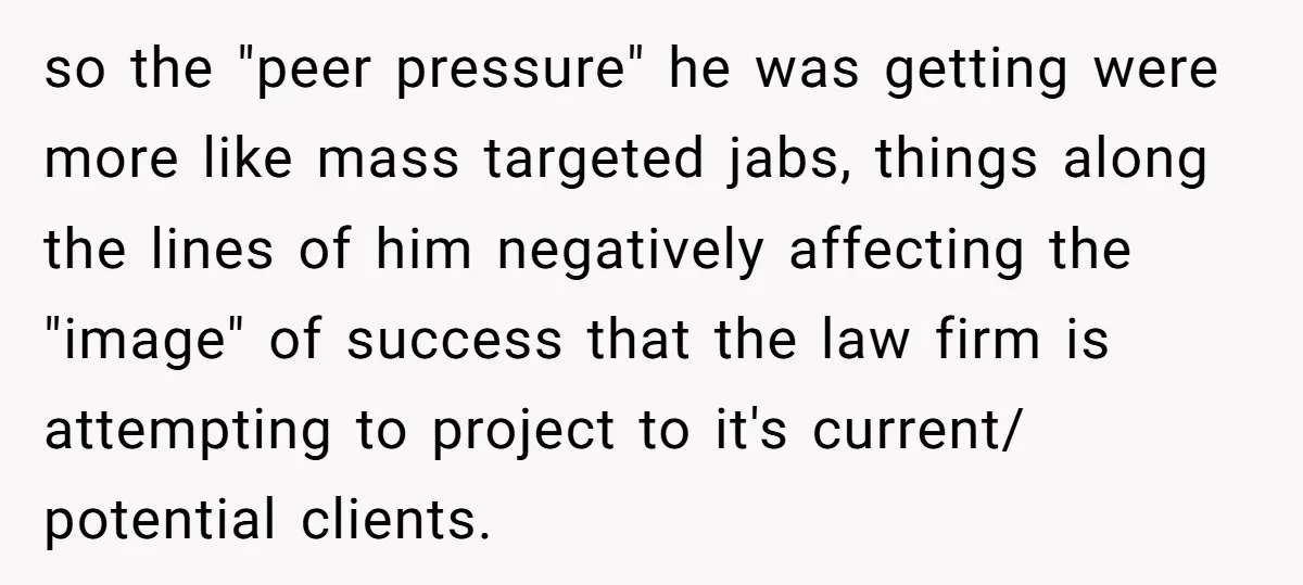 so the "peer pressure" he was getting were more like mass targeted jabs, things along the lines of him negatively affecting the "image" of success that the law firm is...