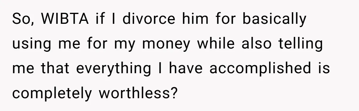 So, WIBTA if I divorce him for basically using me for my money while also telling me that everything I have accomplished is completely worthless?