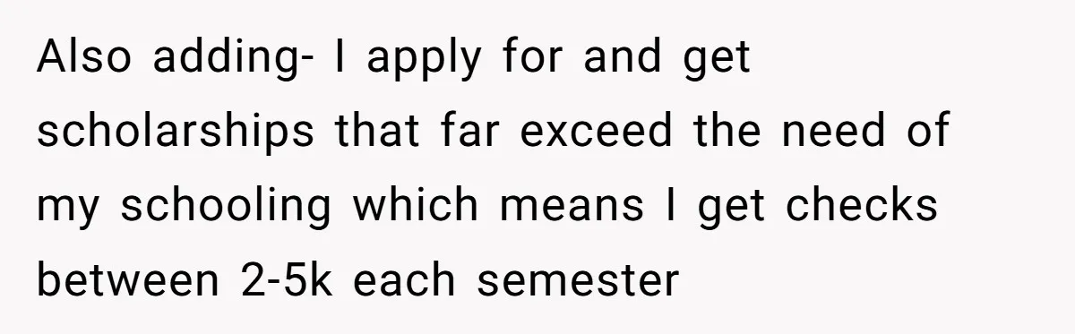 Also adding- I apply for and get scholarships that far exceed the need of my schooling which means I get checks between 2-5k each semester