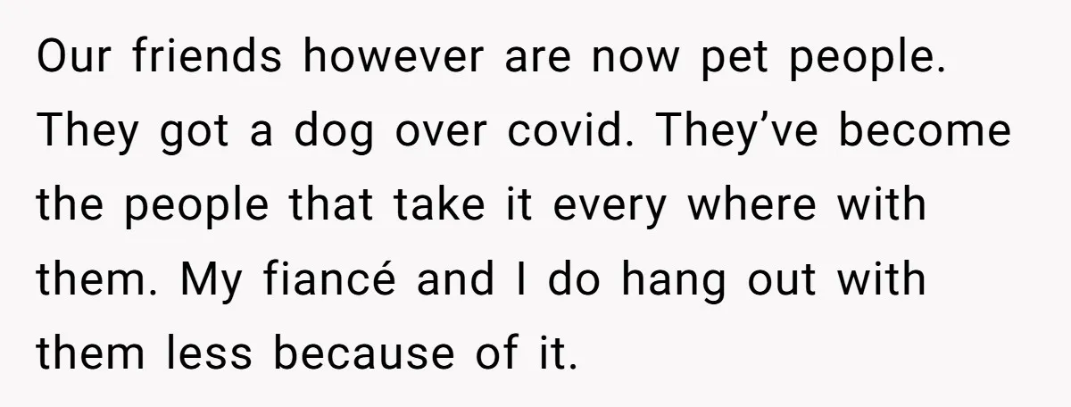 Our friends however are now pet people. They got a dog over covid. They’ve become the people that take it every where with them. My fiancé and I do hang...