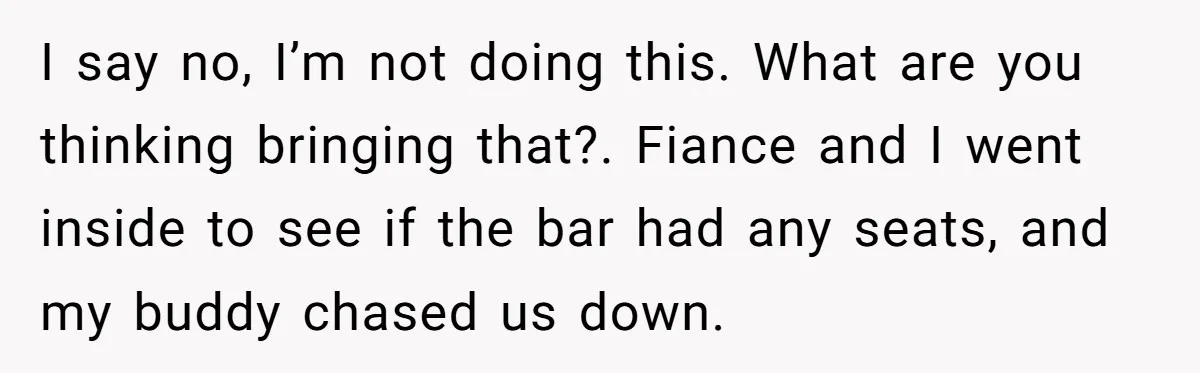I say no, I’m not doing this. What are you thinking bringing that?. Fiance and I went inside to see if the bar had any seats, and my buddy chased...
