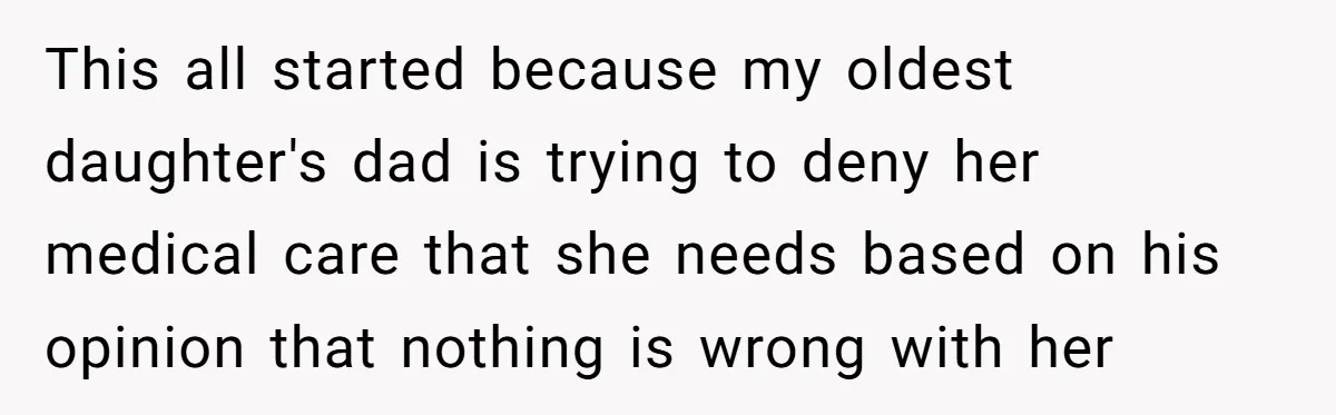 This all started because my oldest daughter's dad is trying to deny her medical care that she needs based on his opinion that nothing is wrong with her