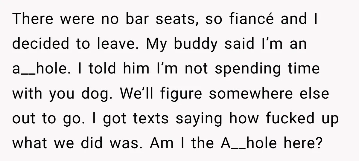 There were no bar seats, so fiancé and I decided to leave. My buddy said I’m an a__hole. I told him I’m not spending time with you dog. We’ll figure...