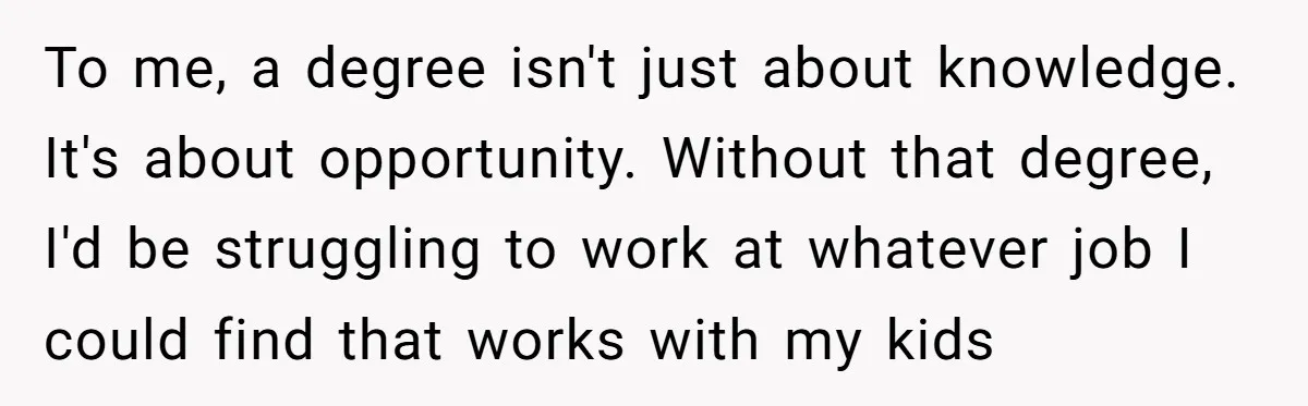 To me, a degree isn't just about knowledge. It's about opportunity. Without that degree, I'd be struggling to work at whatever job I could find that works with my kids