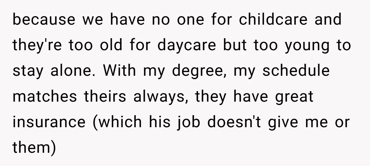 because we have no one for childcare and they're too old for daycare but too young to stay alone. With my degree, my schedule matches theirs always, they have great...