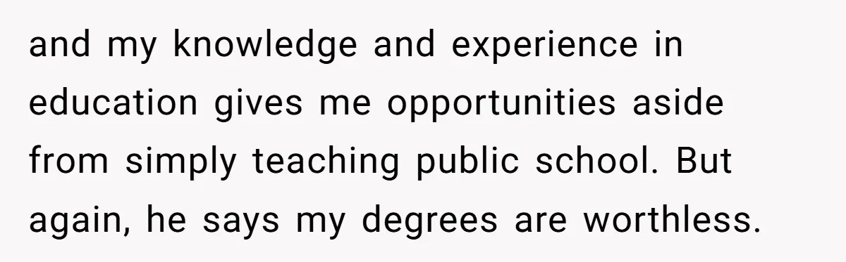 and my knowledge and experience in education gives me opportunities aside from simply teaching public school. But again, he says my degrees are worthless.