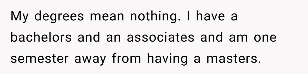 My degrees mean nothing. I have a bachelors and an associates and am one semester away from having a masters.