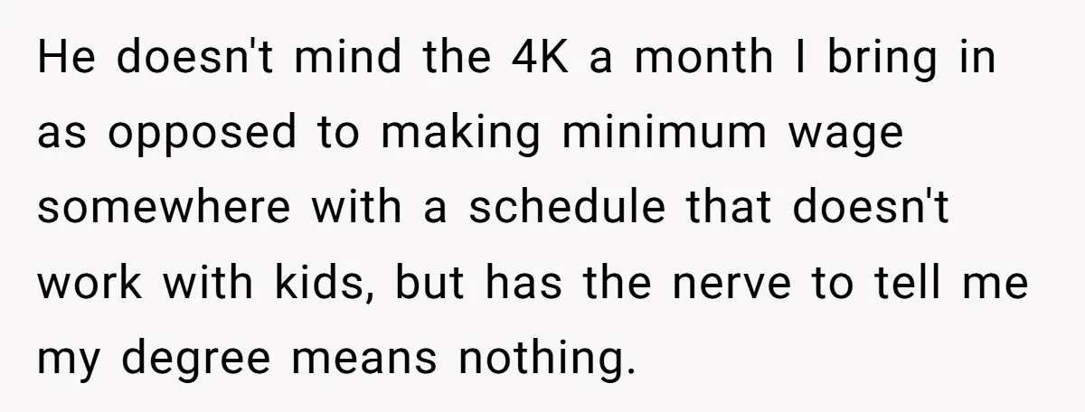 He doesn't mind the 4K a month I bring in as opposed to making minimum wage somewhere with a schedule that doesn't work with kids, but has the nerve to...