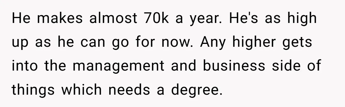 He makes almost 70k a year. He's as high up as he can go for now. Any higher gets into the management and business side of things which needs a...