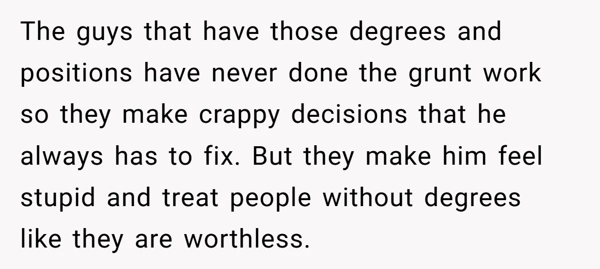 The guys that have those degrees and positions have never done the grunt work so they make crappy decisions that he always has to fix. But they make him feel...
