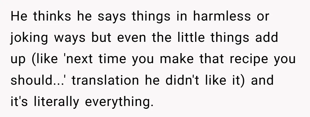 He thinks he says things in harmless or joking ways but even the little things add up (like 'next time you make that recipe you should...' translation he didn't like...