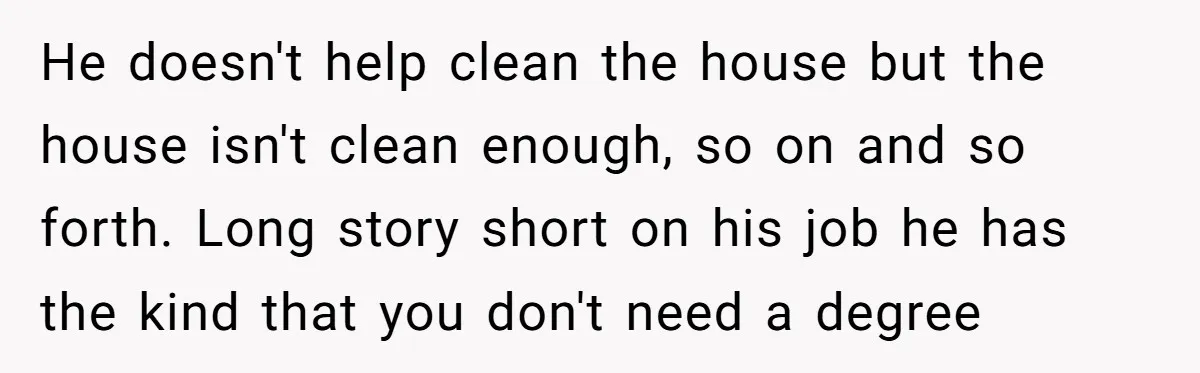 He doesn't help clean the house but the house isn't clean enough, so on and so forth. Long story short on his job he has the kind that you don't...