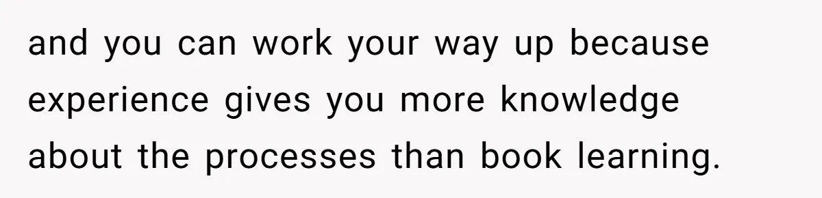 and you can work your way up because experience gives you more knowledge about the processes than book learning.